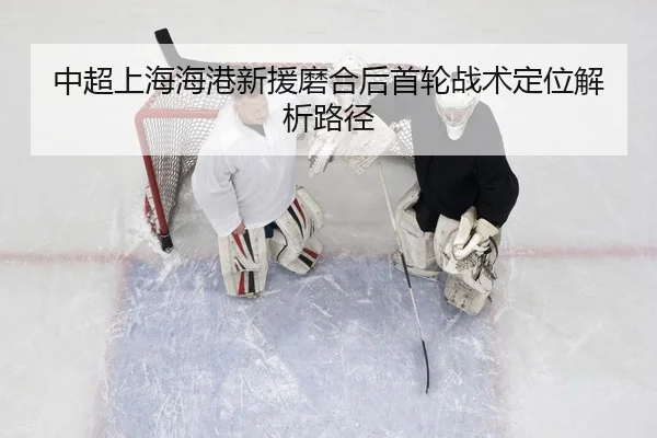 中超上海海港新援磨合后首轮战术定位解析路径
